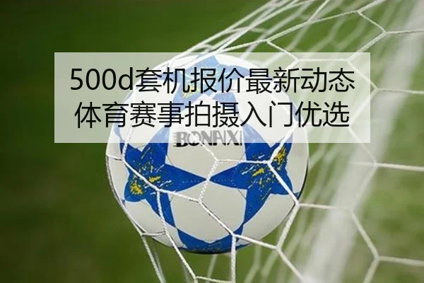500d套机报价最新动态 体育赛事拍摄入门优选